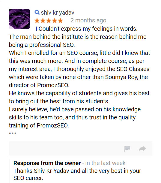I Couldn't express my feelings in words. The man behind the institute is the reason behind me being a professional SEO. When I enrolled for an SEO course, little did I knew that this was much more. And in complete course, as per my interest area, I thoroughly enjoyed the SEO Classes which were taken by none other than Soumya Roy, the director of PromozSEO. He knows the capability of students and gives his best to bring out the best from his students. I surely believe, he'd have passed on his knowledge skills to his team too, and thus trust in the quality training of PromozSEO.